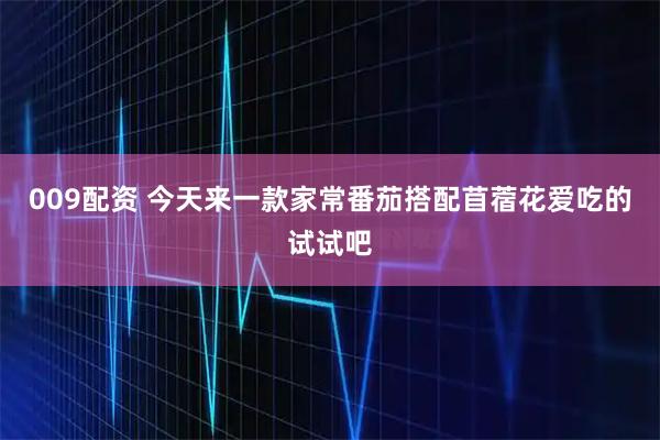 009配资 今天来一款家常番茄搭配苜蓿花爱吃的试试吧