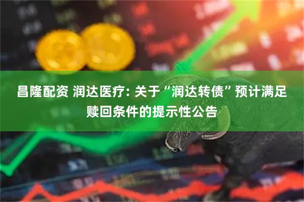 昌隆配资 润达医疗: 关于“润达转债”预计满足赎回条件的提示性公告