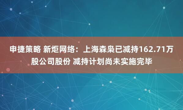 申捷策略 新炬网络：上海森枭已减持162.71万股公司股份 减持计划尚未实施完毕