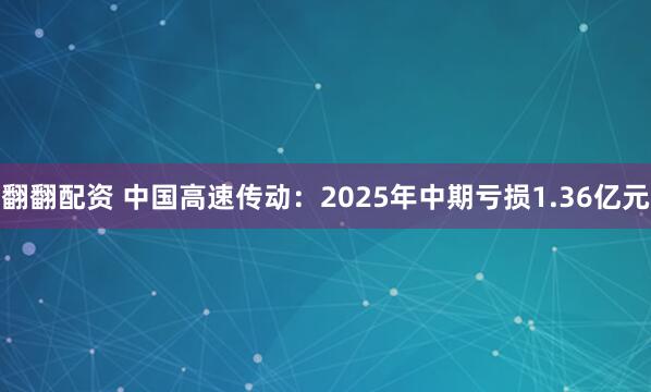 翻翻配资 中国高速传动：2025年中期亏损1.36亿元