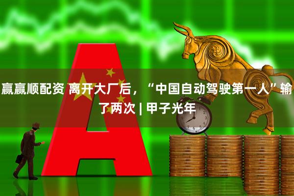 赢赢顺配资 离开大厂后，“中国自动驾驶第一人”输了两次 | 甲子光年