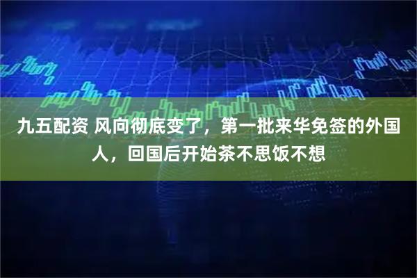 九五配资 风向彻底变了，第一批来华免签的外国人，回国后开始茶不思饭不想