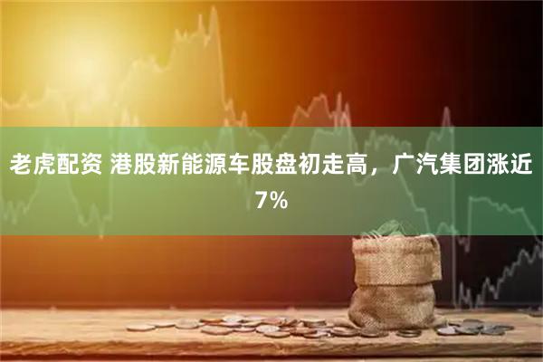 老虎配资 港股新能源车股盘初走高，广汽集团涨近7%