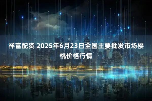 祥富配资 2025年6月23日全国主要批发市场樱桃价格行情