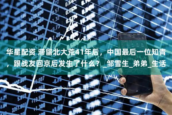 华星配资 滞留北大荒41年后，中国最后一位知青，跟战友回京后发生了什么？_邹雪生_弟弟_生活