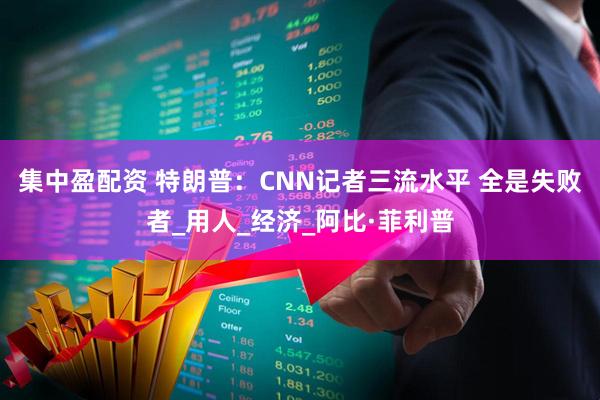 集中盈配资 特朗普：CNN记者三流水平 全是失败者_用人_经济_阿比·菲利普