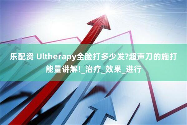 乐配资 Ultherapy全脸打多少发?超声刀的施打能量讲解!_治疗_效果_进行