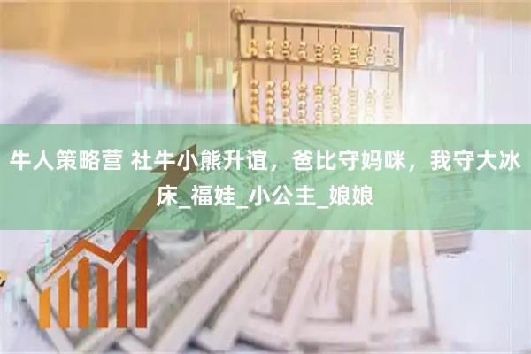 牛人策略营 社牛小熊升谊，爸比守妈咪，我守大冰床_福娃_小公主_娘娘