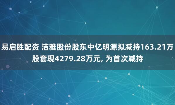 易启胜配资 洁雅股份股东中亿明源拟减持163.21万股套现4279.28万元, 为首次减持