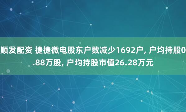 顺发配资 捷捷微电股东户数减少1692户, 户均持股0.88万股, 户均持股市值26.28万元