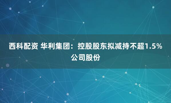 西科配资 华利集团：控股股东拟减持不超1.5%公司股份