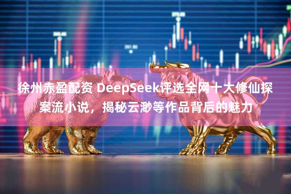 徐州赤盈配资 DeepSeek评选全网十大修仙探案流小说，揭秘云渺等作品背后的魅力