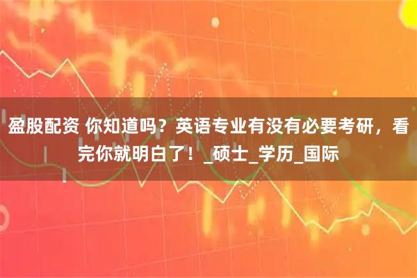 盈股配资 你知道吗？英语专业有没有必要考研，看完你就明白了！_硕士_学历_国际