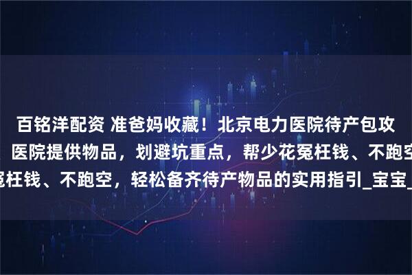百铭洋配资 准爸妈收藏！北京电力医院待产包攻略指南：梳理必备清单、医院提供物品，划避坑重点，帮少花冤枉钱、不跑空，轻松备齐待产物品的实用指引_宝宝_住院_六里桥