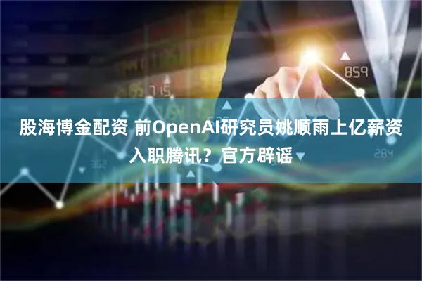 股海博金配资 前OpenAI研究员姚顺雨上亿薪资入职腾讯？官方辟谣